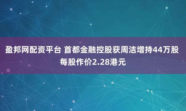 盈邦网配资平台 首都金融控股获周洁增持44万股 每股作价2.28港元