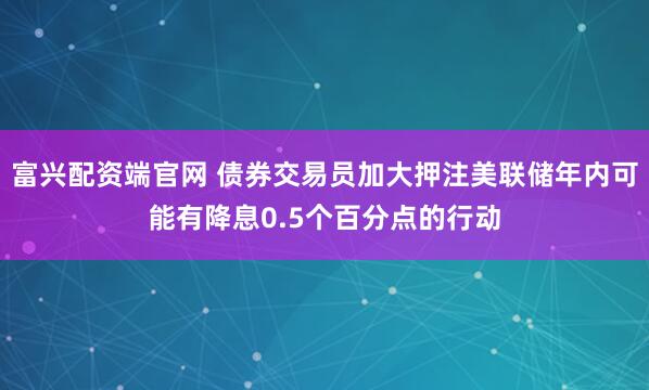 富兴配资端官网 债券交易员加大押注美联储年内可能有降息0.5个百分点的行动