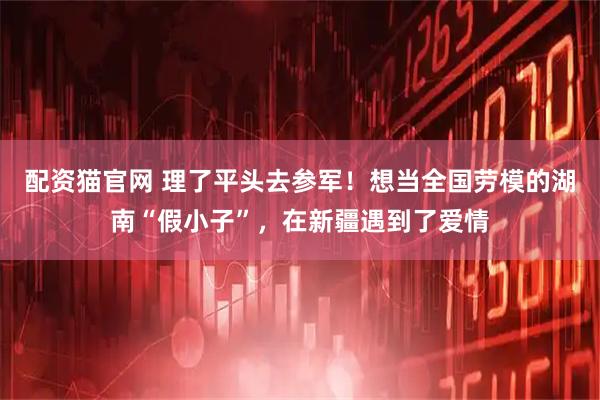 配资猫官网 理了平头去参军！想当全国劳模的湖南“假小子”，在新疆遇到了爱情