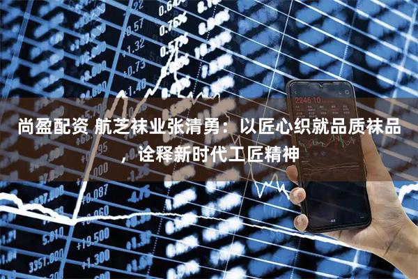 尚盈配资 航芝袜业张清勇：以匠心织就品质袜品，诠释新时代工匠精神
