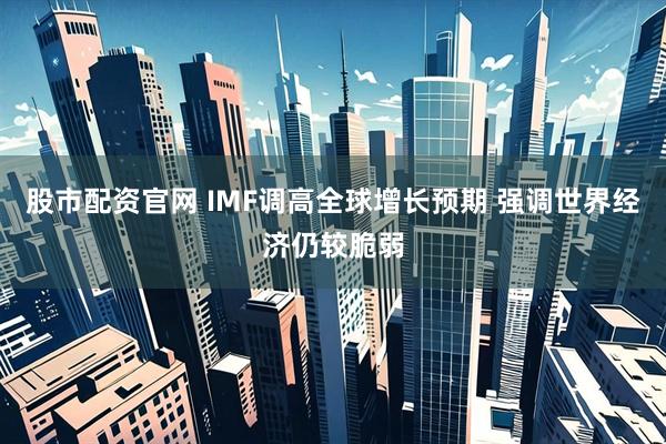 股市配资官网 IMF调高全球增长预期 强调世界经济仍较脆弱
