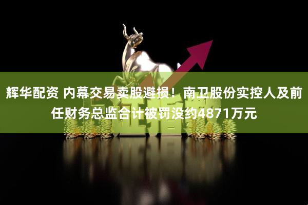 辉华配资 内幕交易卖股避损！南卫股份实控人及前任财务总监合计被罚没约4871万元