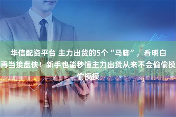 华信配资平台 主力出货的5个“马脚”，看明白别再当接盘侠！新手也能秒懂主力出货从来不会偷偷摸摸