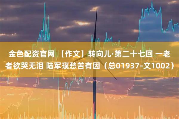金色配资官网 【作文】转向儿·第二十七回 一老者欲哭无泪 陆军璞愁苦有因（总01937-文1002）