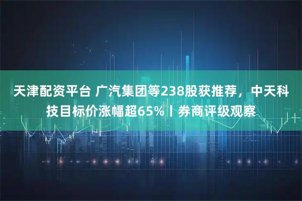 天津配资平台 广汽集团等238股获推荐,中天科技目标价涨幅超65%丨券商评级观察