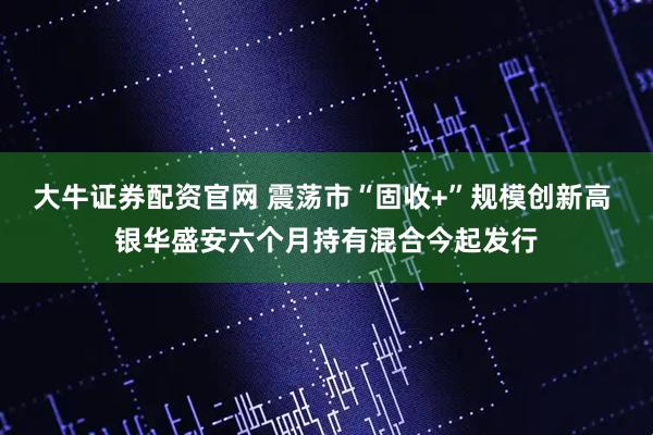 大牛证券配资官网 震荡市“固收+”规模创新高 银华盛安六个月持有混合今起发行