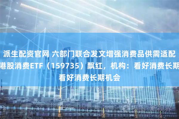 派生配资官网 六部门联合发文增强消费品供需适配性，港股消费ETF（159735）飘红，机构：看好消费长期机会