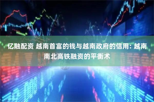 亿融配资 越南首富的钱与越南政府的信用: 越南南北高铁融资的平衡术