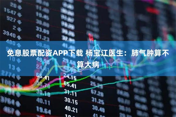 免息股票配资APP下载 杨宝江医生：肺气肿算不算大病