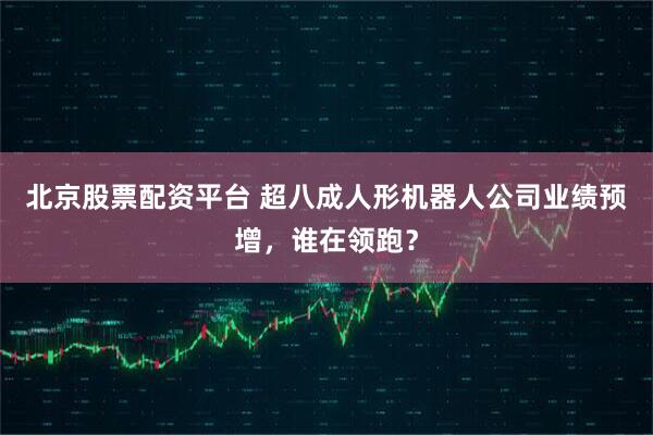 北京股票配资平台 超八成人形机器人公司业绩预增，谁在领跑？