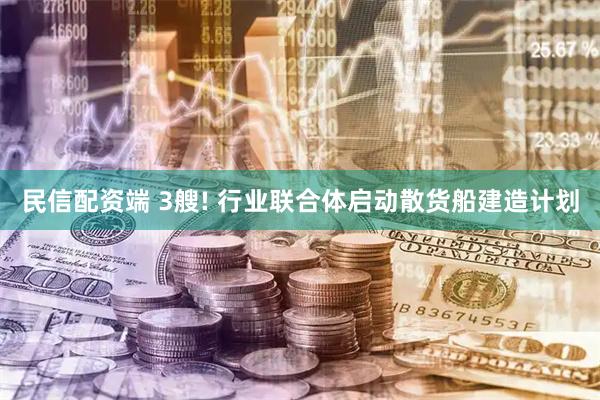民信配资端 3艘! 行业联合体启动散货船建造计划