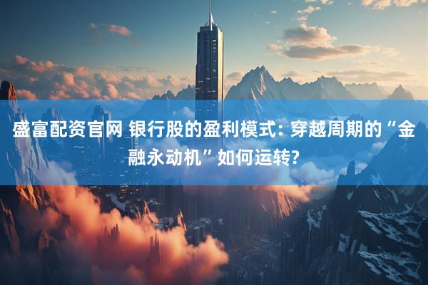 盛富配资官网 银行股的盈利模式: 穿越周期的“金融永动机”如何运转?