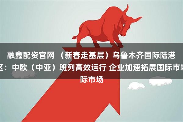 融鑫配资官网 （新春走基层）乌鲁木齐国际陆港区：中欧（中亚）班列高效运行 企业加速拓展国际市场