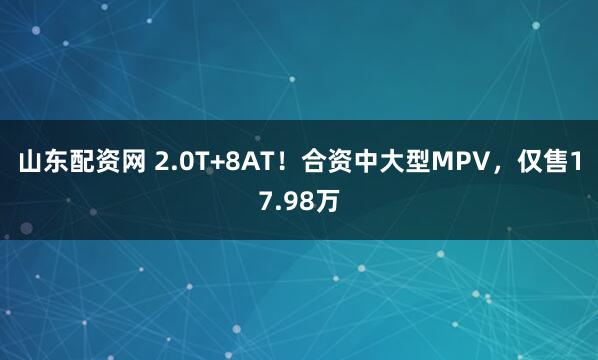 山东配资网 2.0T+8AT！合资中大型MPV，仅售17.98万