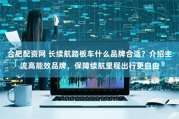合肥配资网 长续航踏板车什么品牌合适？介绍主流高能效品牌，保障续航里程出行更自由