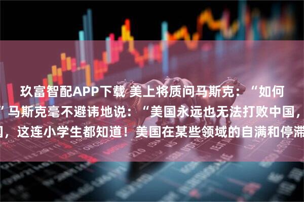 玖富智配APP下载 美上将质问马斯克：“如何才能一举击败中国？！”马斯克毫不避讳地说：“美国永远也无法打败中国，这连小学生都知道！美国在某些领域的自满和停滞，才是它最大的敌人！”