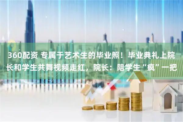 360配资 专属于艺术生的毕业照！毕业典礼上院长和学生共舞视频走红，院长：陪学生“疯”一把