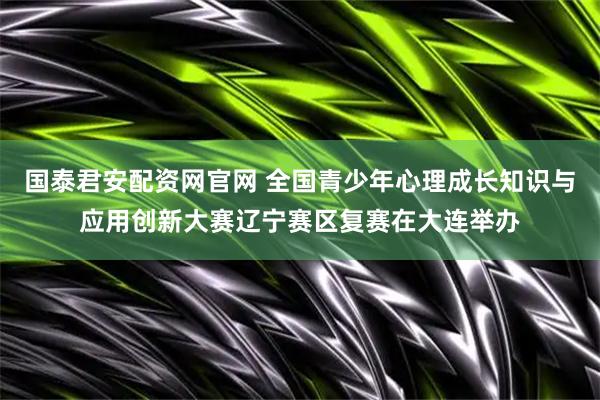 国泰君安配资网官网 全国青少年心理成长知识与应用创新大赛辽宁赛区复赛在大连举办