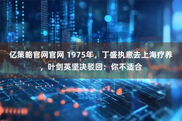 亿策略官网官网 1975年，丁盛执意去上海疗养，叶剑英坚决驳回：你不适合