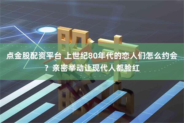 点金股配资平台 上世纪80年代的恋人们怎么约会？亲密举动让现代人都脸红