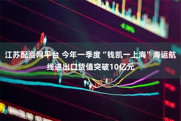 江苏配资网平台 今年一季度“钱凯一上海”海运航线进出口货值突破10亿元